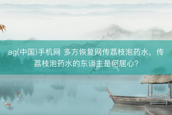 ag(中国)手机网 多方恢复网传荔枝泡药水，传荔枝泡药水的东谈主是何居心？