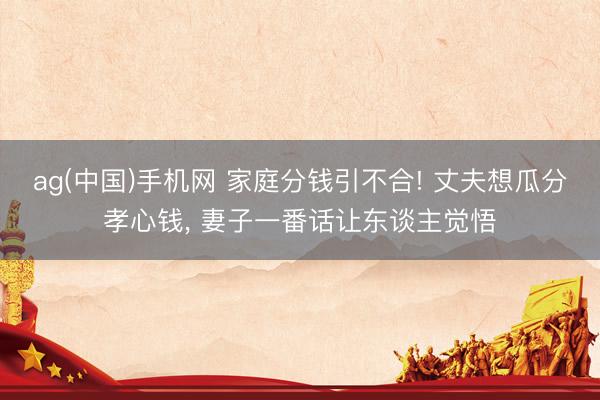 ag(中国)手机网 家庭分钱引不合! 丈夫想瓜分孝心钱， 妻子一番话让东谈主觉悟