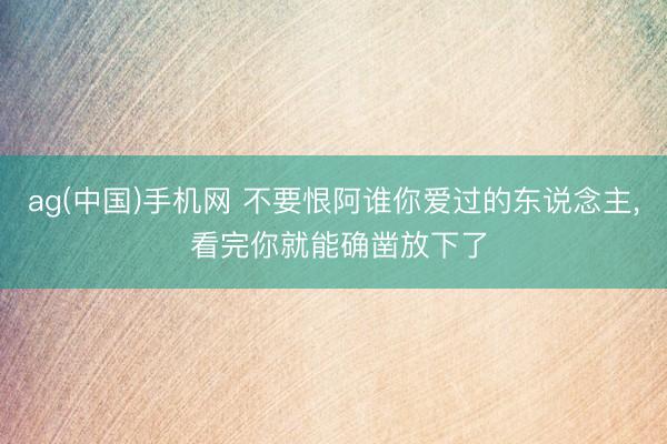 ag(中国)手机网 不要恨阿谁你爱过的东说念主， 看完你就能确凿放下了