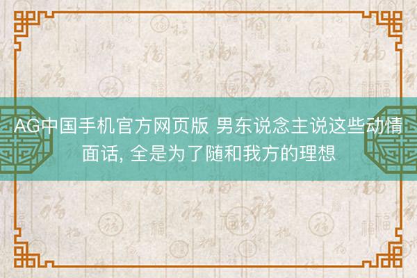 AG中国手机官方网页版 男东说念主说这些动情面话， 全是为了随和我方的理想