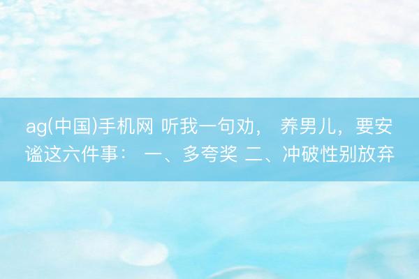 ag(中国)手机网 听我一句劝， 养男儿，要安谧这六件事： 一、多夸奖 二、冲破性别放弃