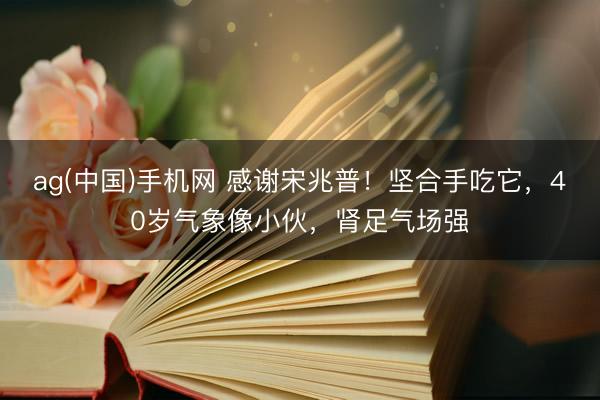 ag(中国)手机网 感谢宋兆普！坚合手吃它，40岁气象像小伙，肾足气场强