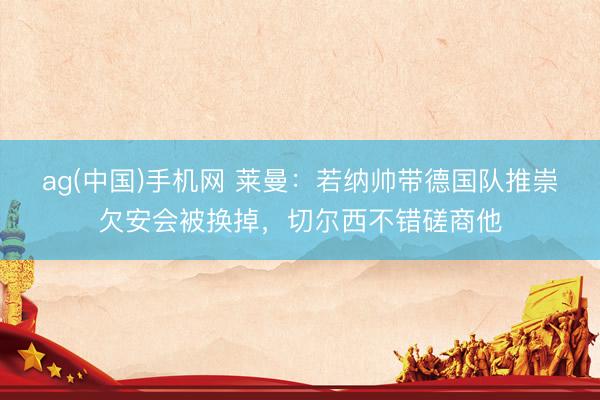 ag(中国)手机网 莱曼：若纳帅带德国队推崇欠安会被换掉，切尔西不错磋商他