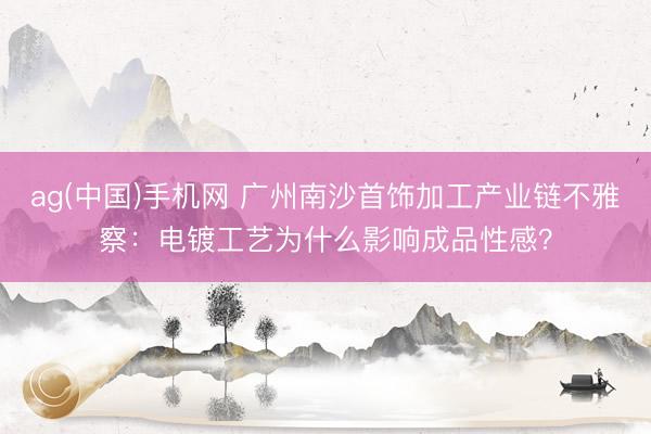ag(中国)手机网 广州南沙首饰加工产业链不雅察：电镀工艺为什么影响成品性感？