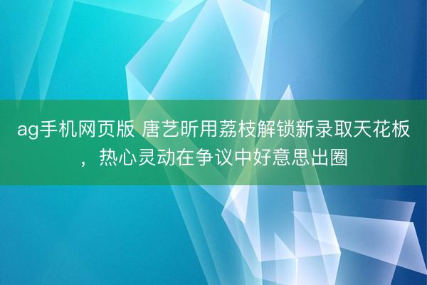 ag手机网页版 唐艺昕用荔枝解锁新录取天花板，热心灵动在争议中好意思出圈