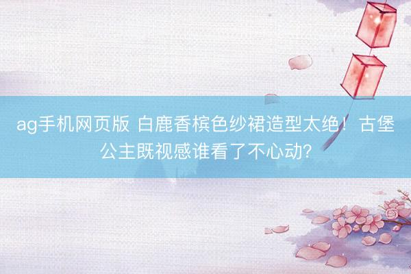 ag手机网页版 白鹿香槟色纱裙造型太绝！古堡公主既视感谁看了不心动？
