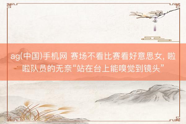 ag(中国)手机网 赛场不看比赛看好意思女， 啦啦队员的无奈“站在台上能嗅觉到镜头”
