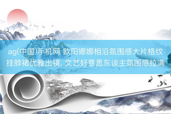 ag(中国)手机网 欧阳娜娜相沿氛围感大片格纹挂脖裙优雅出镜， 文艺好意思东谈主氛围感拉满