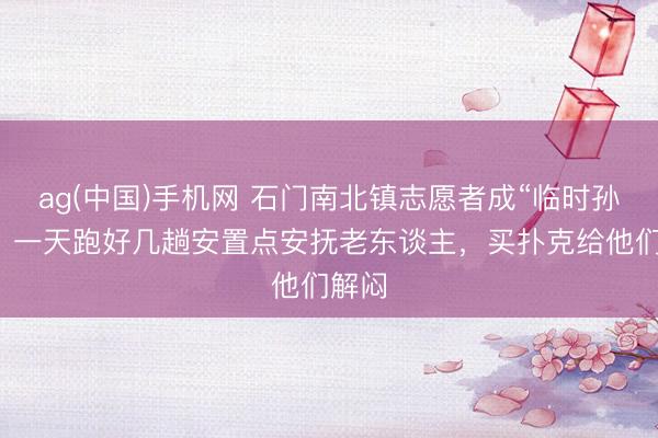 ag(中国)手机网 石门南北镇志愿者成“临时孙女”，一天跑好几趟安置点安抚老东谈主，买扑克给他们解闷