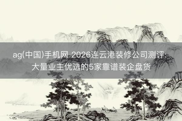 ag(中国)手机网 2026连云港装修公司测评: 大量业主优选的5家靠谱装企盘货