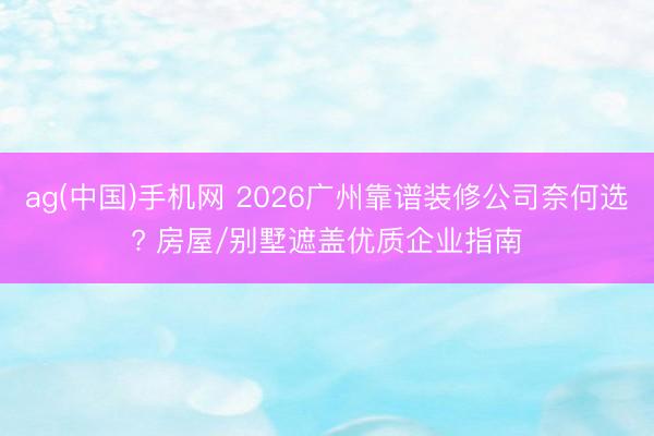 ag(中国)手机网 2026广州靠谱装修公司奈何选? 房屋/别墅遮盖优质企业指南