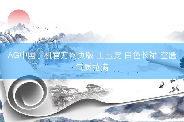 AG中国手机官方网页版 王玉雯 白色长裙 空匮气质拉满
