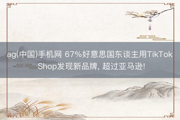 ag(中国)手机网 67%好意思国东谈主用TikTok Shop发现新品牌， 超过亚马逊!