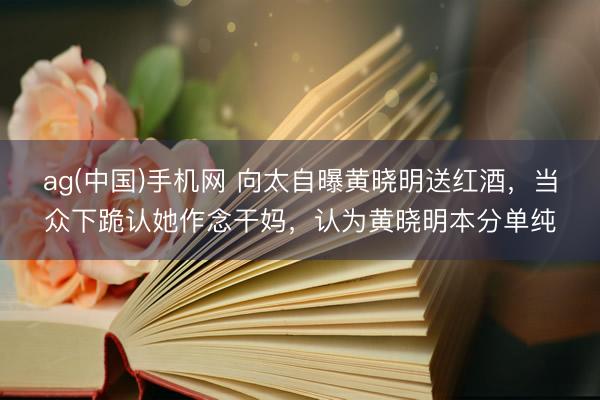 ag(中国)手机网 向太自曝黄晓明送红酒,当众下跪认她作念干妈,认为黄晓明本分单纯