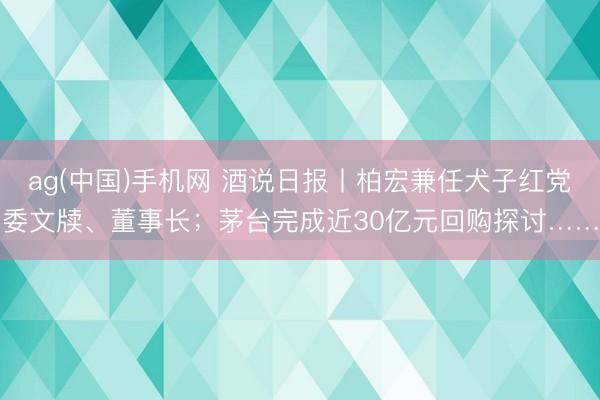 ag(中国)手机网 酒说日报丨柏宏兼任犬子红党委文牍、董事长；茅台完成近30亿元回购探讨……