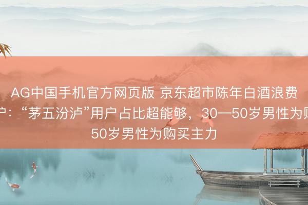 AG中国手机官方网页版 京东超市陈年白酒浪费报告出炉：“茅五汾泸”用户占比超能够，30—50岁男性为购买主力
