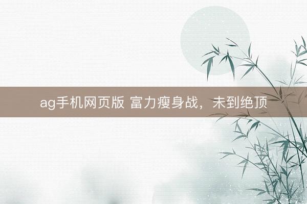 ag手机网页版 富力瘦身战，未到绝顶