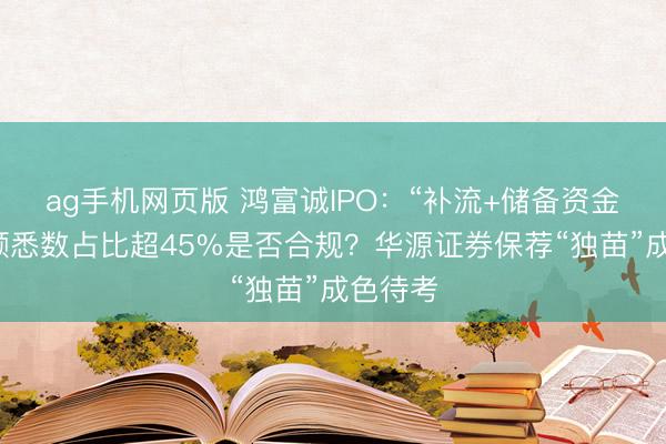 ag手机网页版 鸿富诚IPO：“补流+储备资金”募资额悉数占比超45%是否合规？华源证券保荐“独苗”成色待考