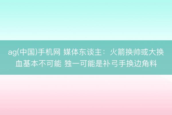 ag(中国)手机网 媒体东谈主：火箭换帅或大换血基本不可能 独一可能是补弓手换边角料