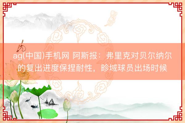 ag(中国)手机网 阿斯报：弗里克对贝尔纳尔的复出进度保捏耐性，畛域球员出场时候