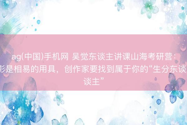ag(中国)手机网 吴觉东谈主讲课山海考研营：电影是相易的用具，创作家要找到属于你的“生分东谈主”