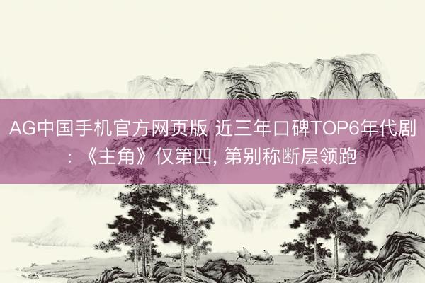 AG中国手机官方网页版 近三年口碑TOP6年代剧: 《主角》仅第四， 第别称断层领跑