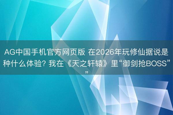 AG中国手机官方网页版 在2026年玩修仙据说是种什么体验? 我在《天之轩辕》里“御剑抢BOSS”