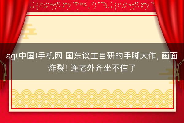 ag(中国)手机网 国东谈主自研的手脚大作， 画面炸裂! 连老外齐坐不住了