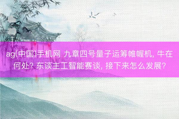 ag(中国)手机网 九章四号量子运筹帷幄机， 牛在何处? 东谈主工智能赛谈， 接下来怎么发展?