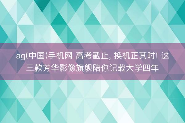 ag(中国)手机网 高考截止， 换机正其时! 这三款芳华影像旗舰陪你记载大学四年