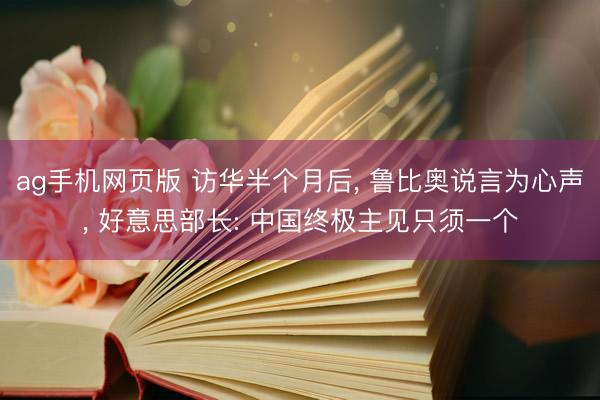 ag手机网页版 访华半个月后， 鲁比奥说言为心声， 好意思部长: 中国终极主见只须一个