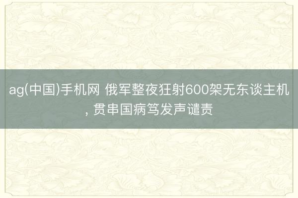 ag(中国)手机网 俄军整夜狂射600架无东谈主机， 贯串国病笃发声谴责