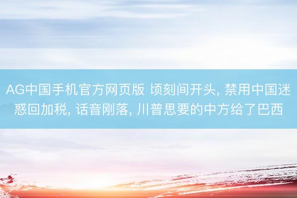 AG中国手机官方网页版 顷刻间开头， 禁用中国迷惑回加税， 话音刚落， 川普思要的中方给了巴西