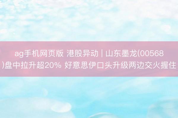 ag手机网页版 港股异动 | 山东墨龙(00568)盘中拉升超20% 好意思伊口头升级两边交火握住