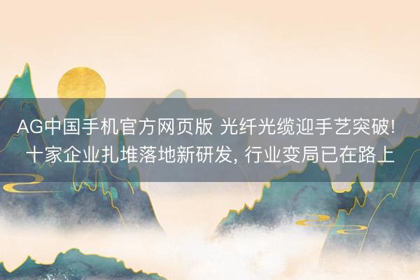 AG中国手机官方网页版 光纤光缆迎手艺突破! 十家企业扎堆落地新研发， 行业变局已在路上