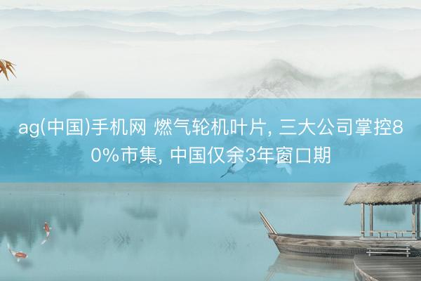 ag(中国)手机网 燃气轮机叶片， 三大公司掌控80%市集， 中国仅余3年窗口期
