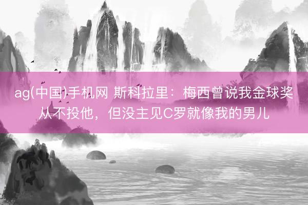 ag(中国)手机网 斯科拉里：梅西曾说我金球奖从不投他，但没主见C罗就像我的男儿