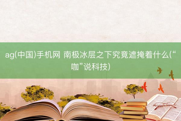 ag(中国)手机网 南极冰层之下究竟遮掩着什么(“咖”说科技)