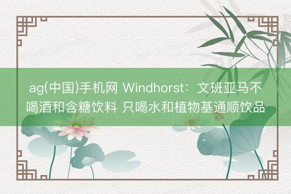 ag(中国)手机网 Windhorst：文班亚马不喝酒和含糖饮料 只喝水和植物基通顺饮品