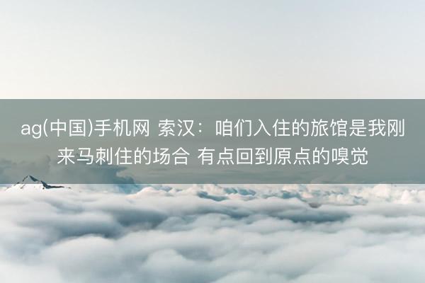 ag(中国)手机网 索汉：咱们入住的旅馆是我刚来马刺住的场合 有点回到原点的嗅觉