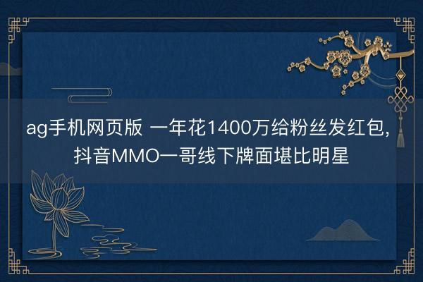ag手机网页版 一年花1400万给粉丝发红包， 抖音MMO一哥线下牌面堪比明星