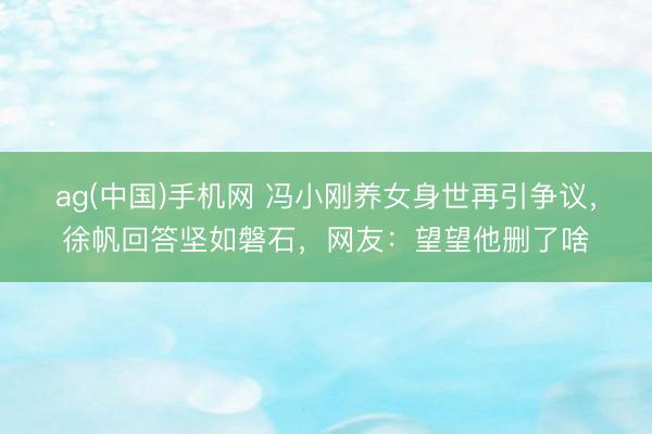 ag(中国)手机网 冯小刚养女身世再引争议，徐帆回答坚如磐石，网友：望望他删了啥