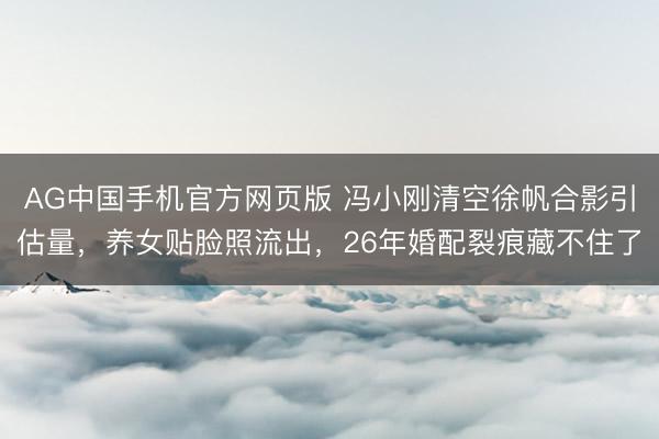 AG中国手机官方网页版 冯小刚清空徐帆合影引估量，养女贴脸照流出，26年婚配裂痕藏不住了
