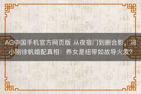 AG中国手机官方网页版 从夜宿门到删合影，冯小刚徐帆婚配真相：养女是纽带如故导火索？