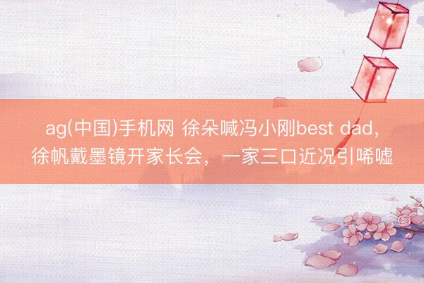 ag(中国)手机网 徐朵喊冯小刚best dad，徐帆戴墨镜开家长会，一家三口近况引唏嘘