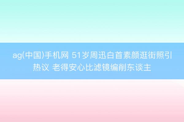 ag(中国)手机网 51岁周迅白首素颜逛街照引热议 老得安心比滤镜编削东谈主