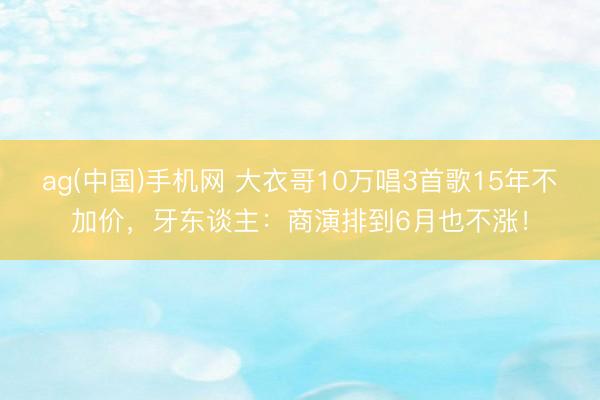 ag(中国)手机网 大衣哥10万唱3首歌15年不加价，牙东谈主：商演排到6月也不涨！