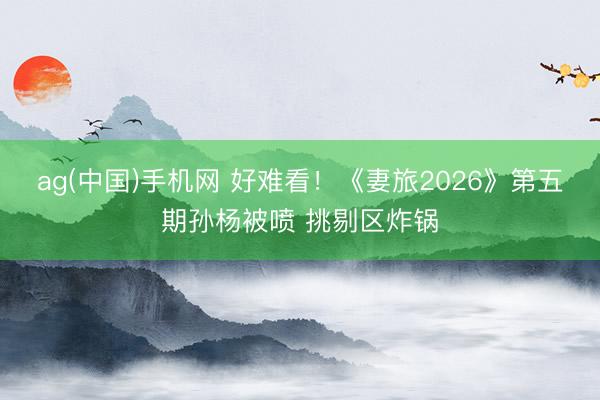 ag(中国)手机网 好难看！《妻旅2026》第五期孙杨被喷 挑剔区炸锅