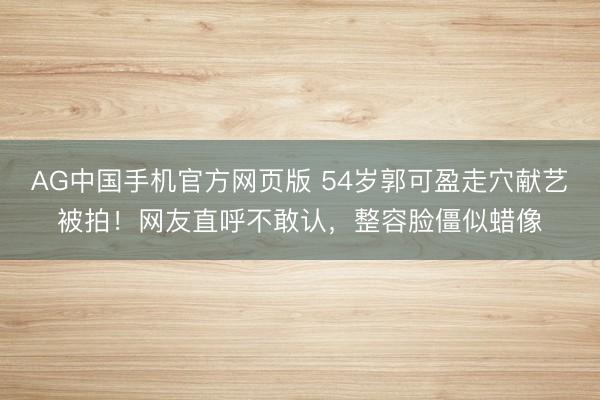 AG中国手机官方网页版 54岁郭可盈走穴献艺被拍！网友直呼不敢认，整容脸僵似蜡像
