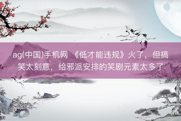 ag(中国)手机网 《低才能违规》火了，但搞笑太刻意，给邪派安排的笑剧元素太多了